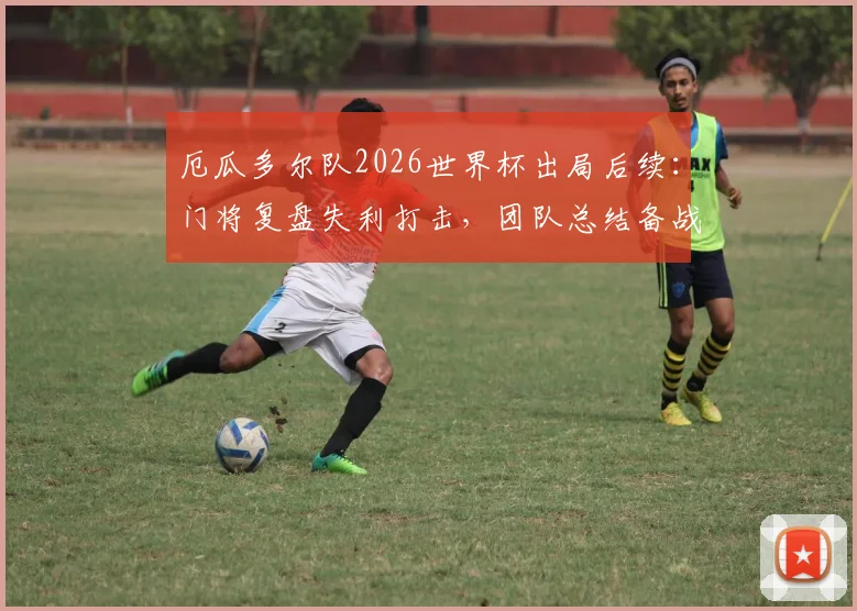 厄瓜多尔队2026世界杯出局后续:门将复盘失利打击,团队总结备战未来