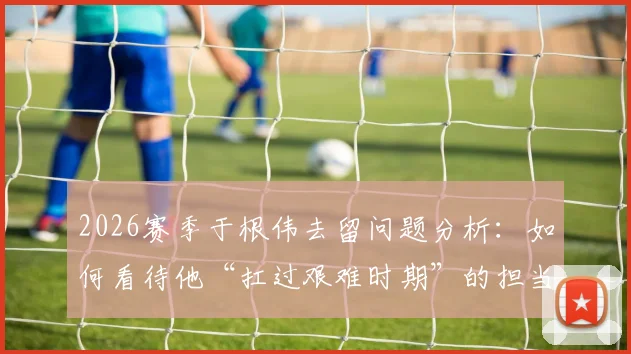 2026赛季于根伟去留问题分析：如何看待他“扛过艰难时期”的担当，津门虎未来路在何方？
