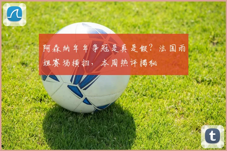 阿森纳年年争冠是真是假?法国雨姐赛场横扫,本周热评揭秘