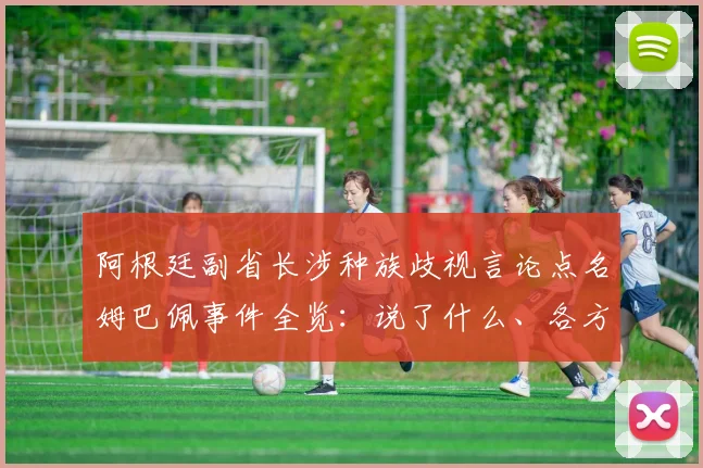 阿根廷副省长涉种族歧视言论点名姆巴佩事件全览:说了什么、各方反应与国际足联态度详解