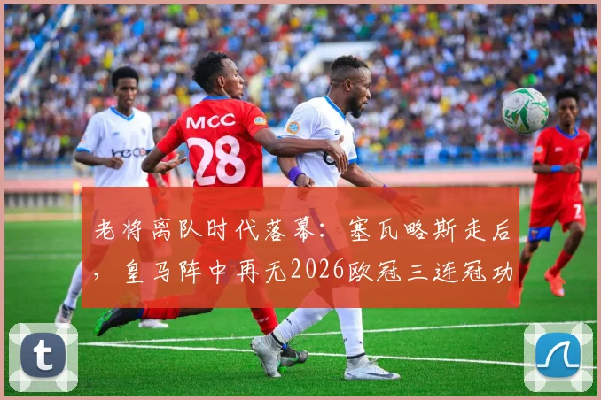 老将离队时代落幕：塞瓦略斯走后，皇马阵中再无2026欧冠三连冠功勋球员，未来将面临哪些挑战？