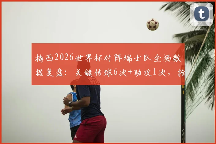 梅西2026世界杯对阵瑞士队全场数据复盘:关键传球6次+助攻1次,抢断3次体现攻防全能
