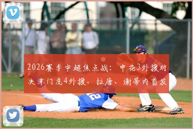 2026赛季中超焦点战：申花3外援对决津门虎4外援，拉唐、谢蒂内首发看点解析