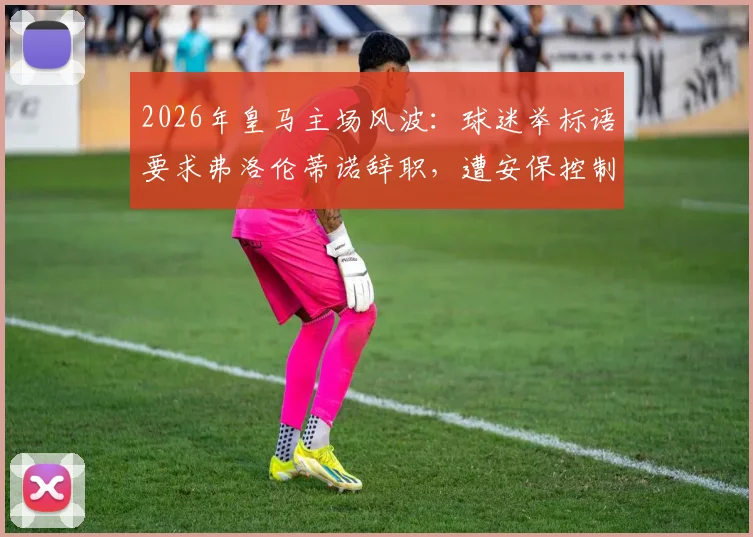 2026年皇马主场风波:球迷举标语要求弗洛伦蒂诺辞职,遭安保控制事件全程解析