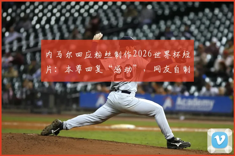 内马尔回应粉丝制作2026世界杯短片:本尊回复“感动”,网友自制视频背后的足球情怀