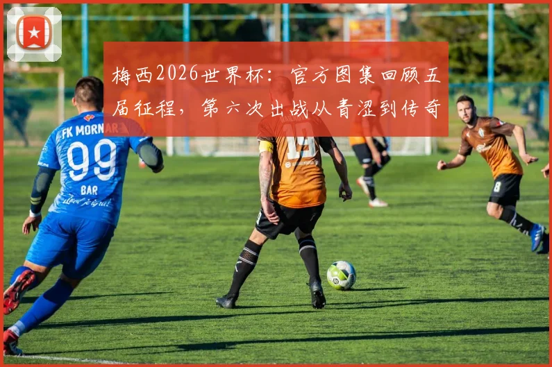 梅西2026世界杯：官方图集回顾五届征程，第六次出战从青涩到传奇