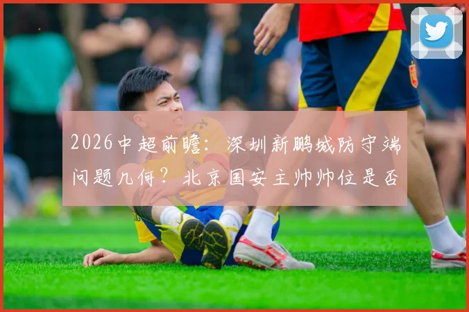 2026中超前瞻：深圳新鹏城防守端问题几何？北京国安主帅帅位是否稳固？
