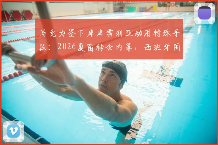 马竞为签下库库雷利亚动用特殊手段：2026夏窗转会内幕，西班牙国脚亲自出面游说