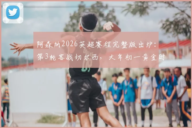 阿森纳2026英超赛程完整版出炉：第3轮客战切尔西，大年初一黄金时间对决利物浦，附焦点战深度解析
