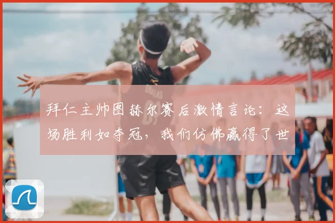 拜仁主帅图赫尔赛后激情言论:这场胜利如夺冠,我们仿佛赢得了世界杯决赛!